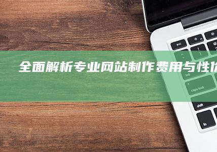 全面解析：专业网站制作费用与性价比详解